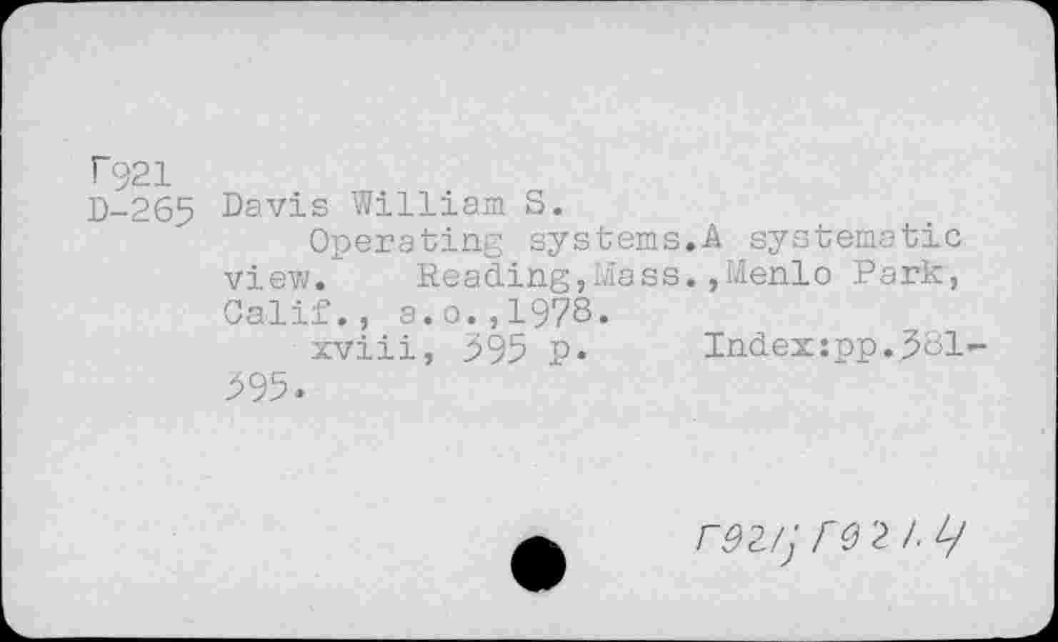 ﻿T921
D-265 Davis William S.
Operating systems.A systematic view. Reading,Mass.,Menlo Park, Calif., a.o.,1978.
xviii, 395 p. Index:pp.381-395.
r92/j	2 I. L/